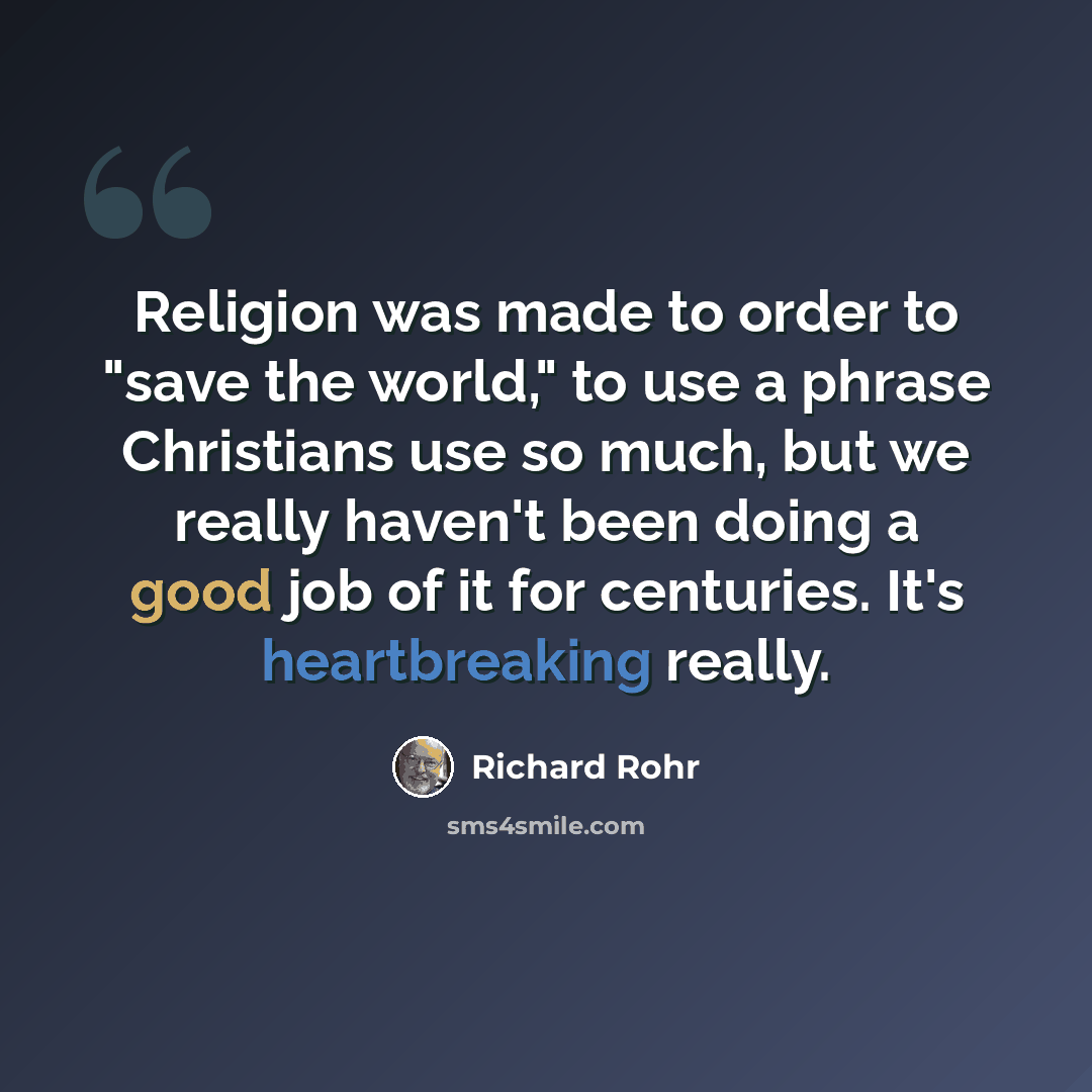 “Religion was made to order to "save the world," to use a phrase Christians use so much, but we really haven't been doing a good job of it for centuries. It's heartbreaking really.” quote by Richard Rohr
