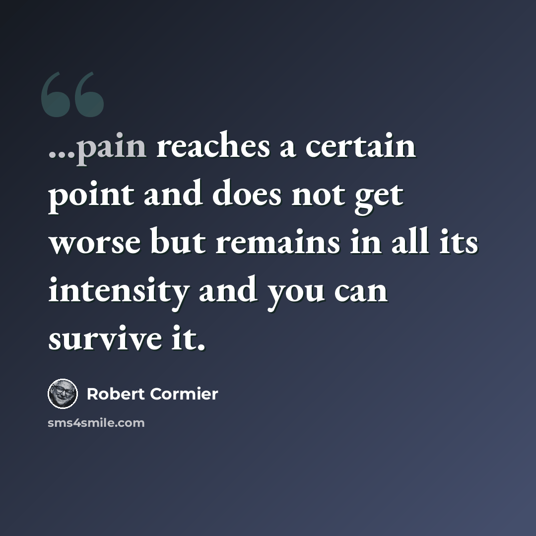 “...pain reaches a certain point and does not get worse but remains in all its intensity and you can survive it.” quote by Robert Cormier