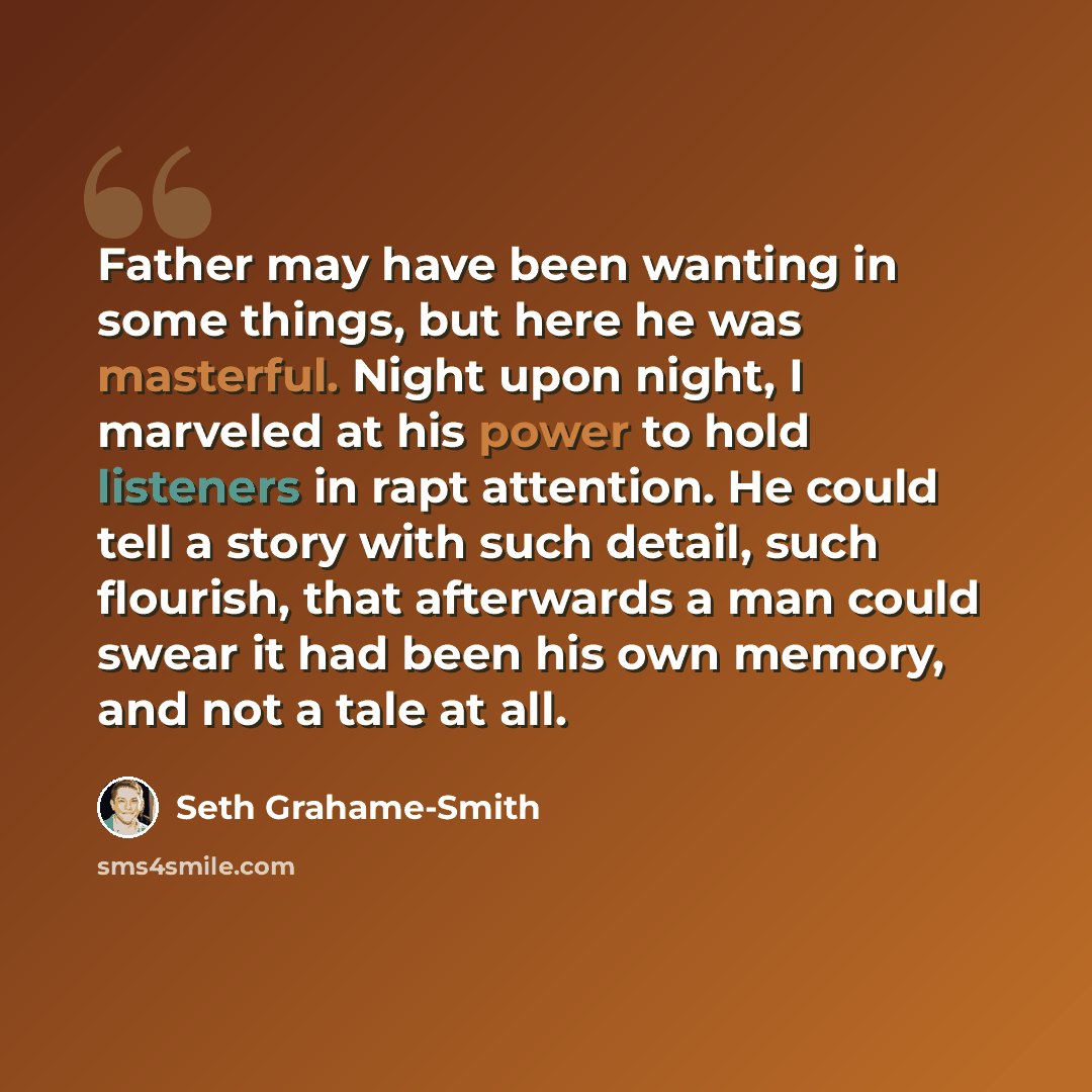 “Father may have been wanting in some things, but here he was masterful. Night upon night, I marveled at his power to hold listeners in rapt attention. He could tell a story with such detail, such flourish, that afterwards a man could swear it had been his own memory, and not a tale at all.” quote by Seth Grahame-Smith