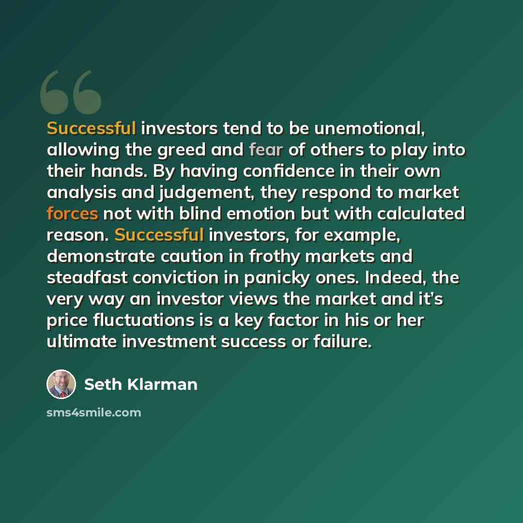 “Successful investors tend to be unemotional, allowing the greed and fear of others to play into their hands. By having confidence in their own analysis and judgement, they respond to market forces not with blind emotion but with calculated reason. Successful investors, for example, demonstrate…” quote by Seth Klarman