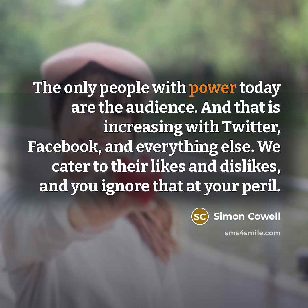 “The only people with power today are the audience. And that is increasing with Twitter, Facebook, and everything else. We cater to their likes and dislikes, and you ignore that at your peril.” quote by Simon Cowell