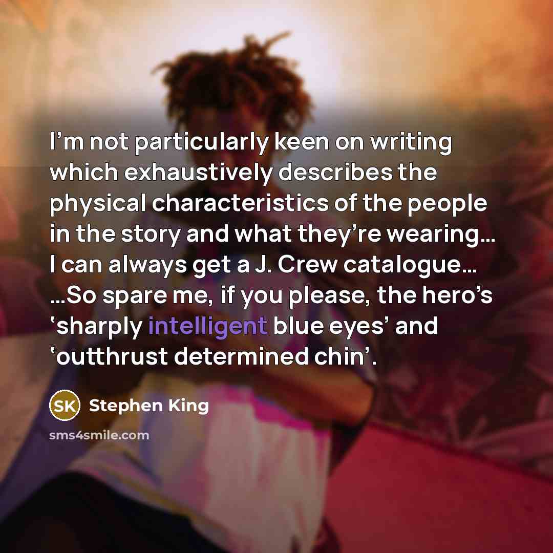 “I’m not particularly keen on writing which exhaustively describes the physical characteristics of the people in the story and what they’re wearing… I can always get a J. Crew catalogue… …So spare me, if you please, the hero’s ‘sharply intelligent blue eyes’ and ‘outthrust determined chin’.” quote by Stephen King