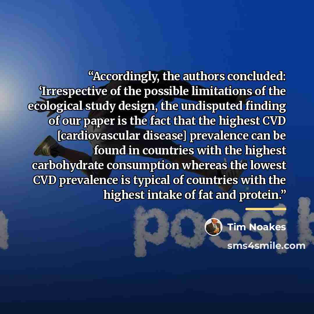 “Accordingly, the authors concluded: ‘Irrespective of the possible limitations of the ecological study design, the undisputed finding of our paper is the fact that the highest CVD [cardiovascular disease] prevalence can be found in countries with the highest carbohydrate consumption whereas the…” quote by Tim Noakes