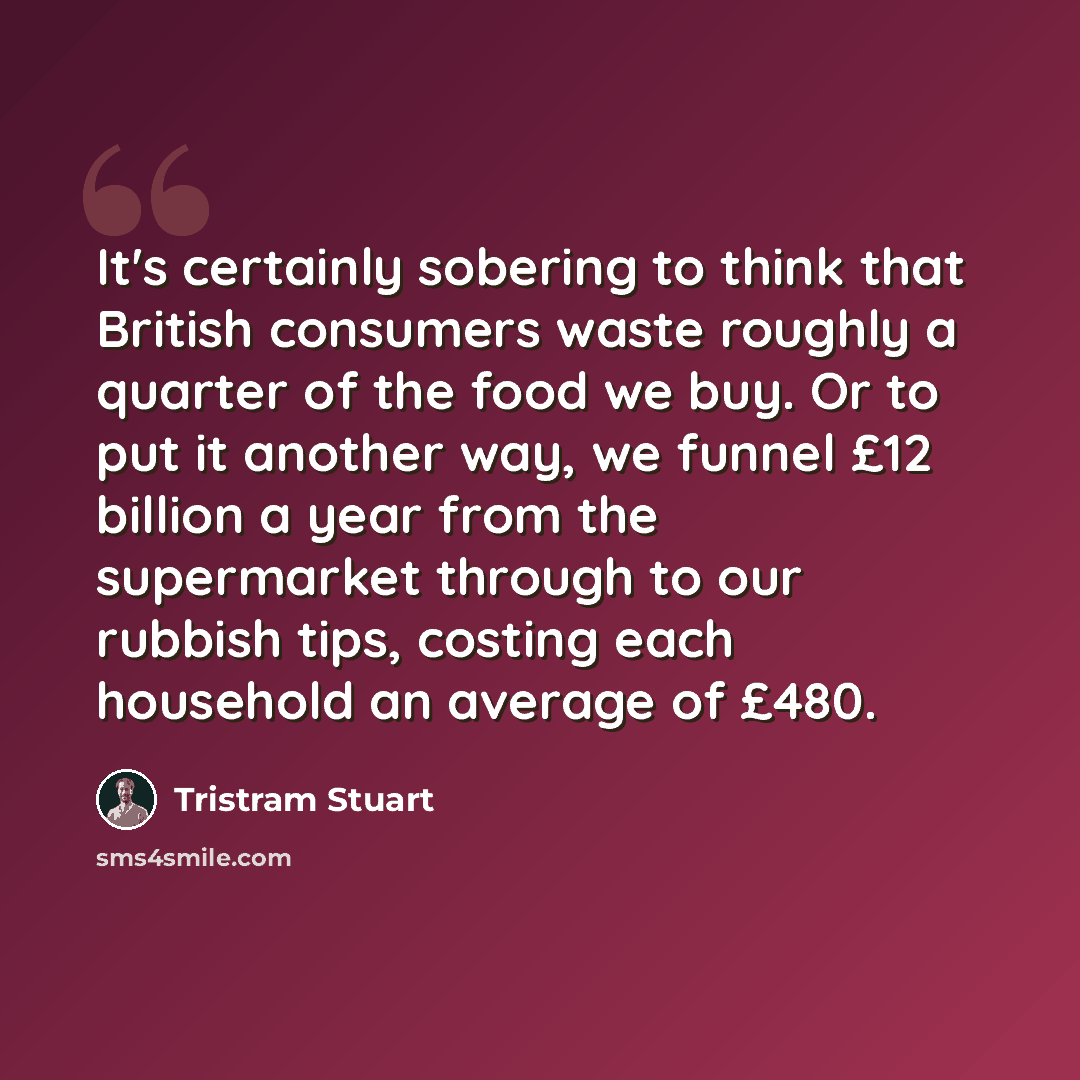 “It's certainly sobering to think that British consumers waste roughly a quarter of the food we buy. Or to put it another way, we funnel £12 billion a year from the supermarket through to our rubbish tips, costing each household an average of £480.” quote by Tristram Stuart