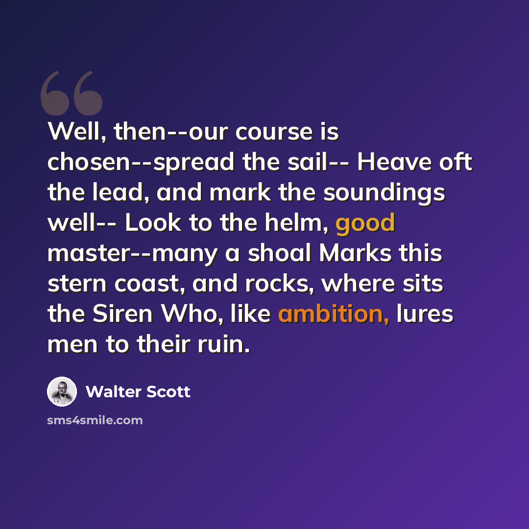 “Well, then--our course is chosen--spread the sail-- Heave oft the lead, and mark the soundings well-- Look to the helm, good master--many a shoal Marks this stern coast, and rocks, where sits the Siren Who, like ambition, lures men to their ruin.” quote by Walter Scott