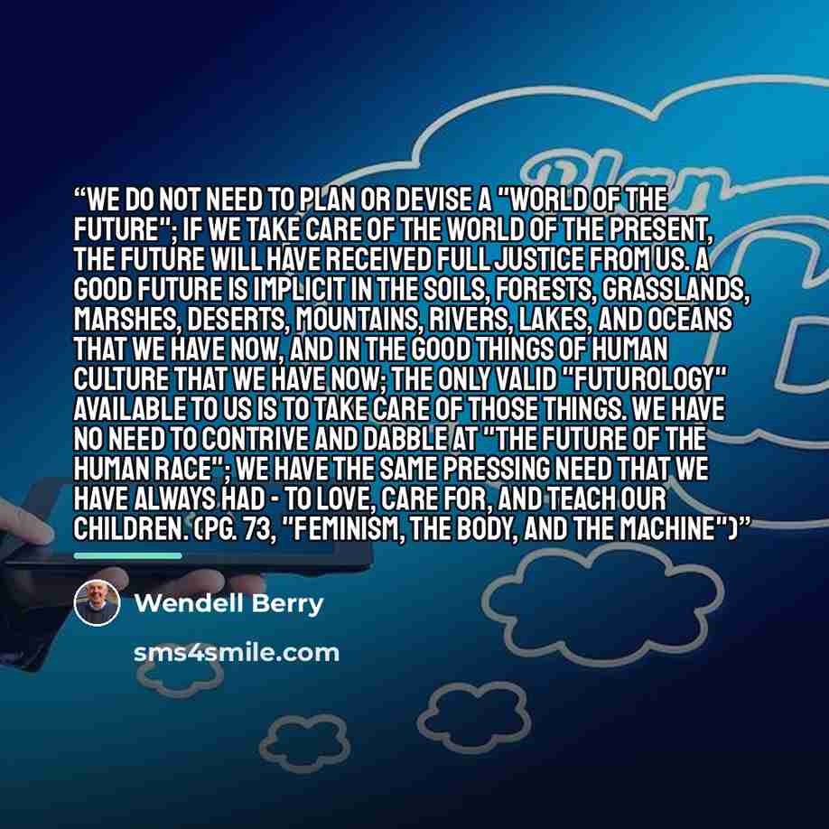 “We do not need to plan or devise a "world of the future"; if we take care of the world of the present, the future will have received full justice from us. A good future is implicit in the soils, forests, grasslands, marshes, deserts, mountains, rivers, lakes, and oceans that we have now, and in…” quote by Wendell Berry