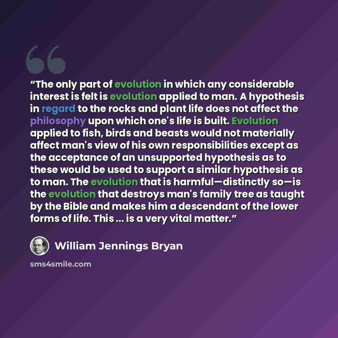 “The only part of evolution in which any considerable interest is felt is evolution applied to man. A hypothesis in regard to the rocks and plant life does not affect the philosophy upon which one's life is built. Evolution applied to fish, birds and beasts would not materially affect man's view of…” quote by William Jennings Bryan