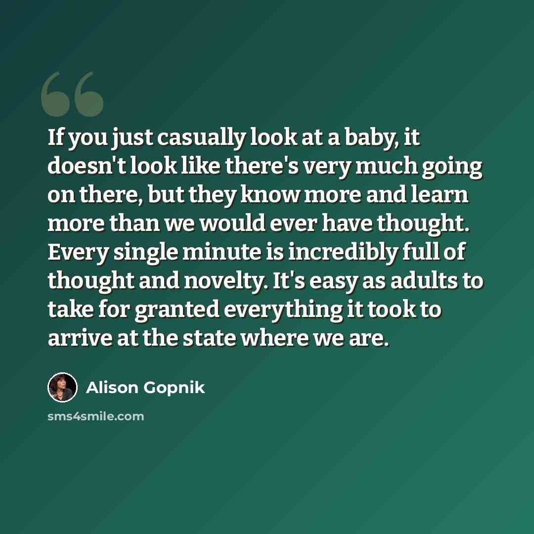 “If you just casually look at a baby, it doesn't look like there's very much going on there, but they know more and learn more than we would ever have thought. Every single minute is incredibly full of thought and novelty. It's easy as adults to take for granted everything it took to arrive at the…” quote by Alison Gopnik