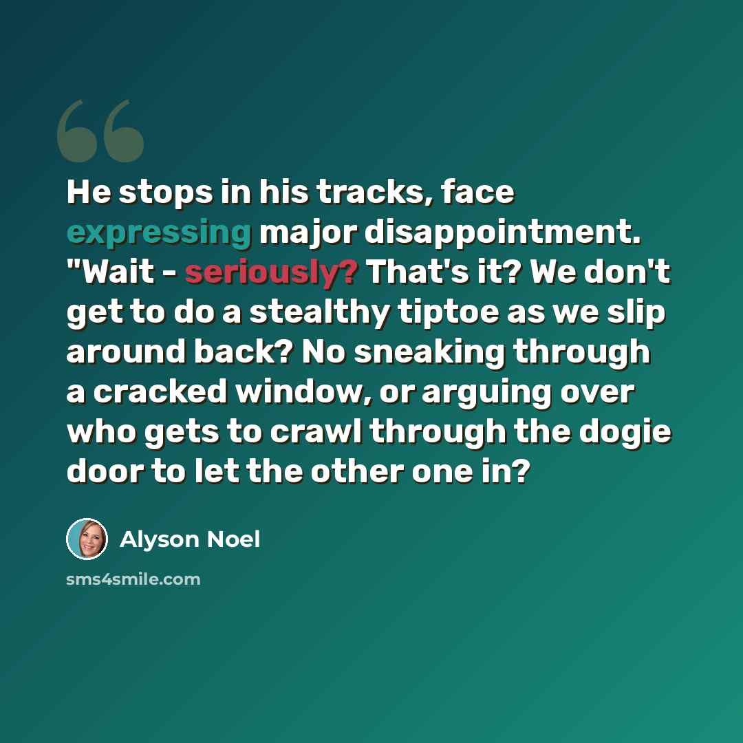 “He stops in his tracks, face expressing major disappointment. "Wait - seriously? That's it? We don't get to do a stealthy tiptoe as we slip around back? No sneaking through a cracked window, or arguing over who gets to crawl through the dogie door to let the other one in?” quote by Alyson Noel