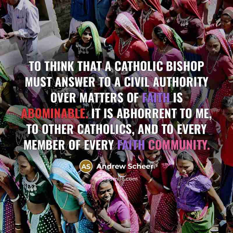 “To think that a Catholic bishop must answer to a civil authority over matters of faith is abominable. It is abhorrent to me, to other Catholics, and to every member of every faith community.” quote by Andrew Scheer