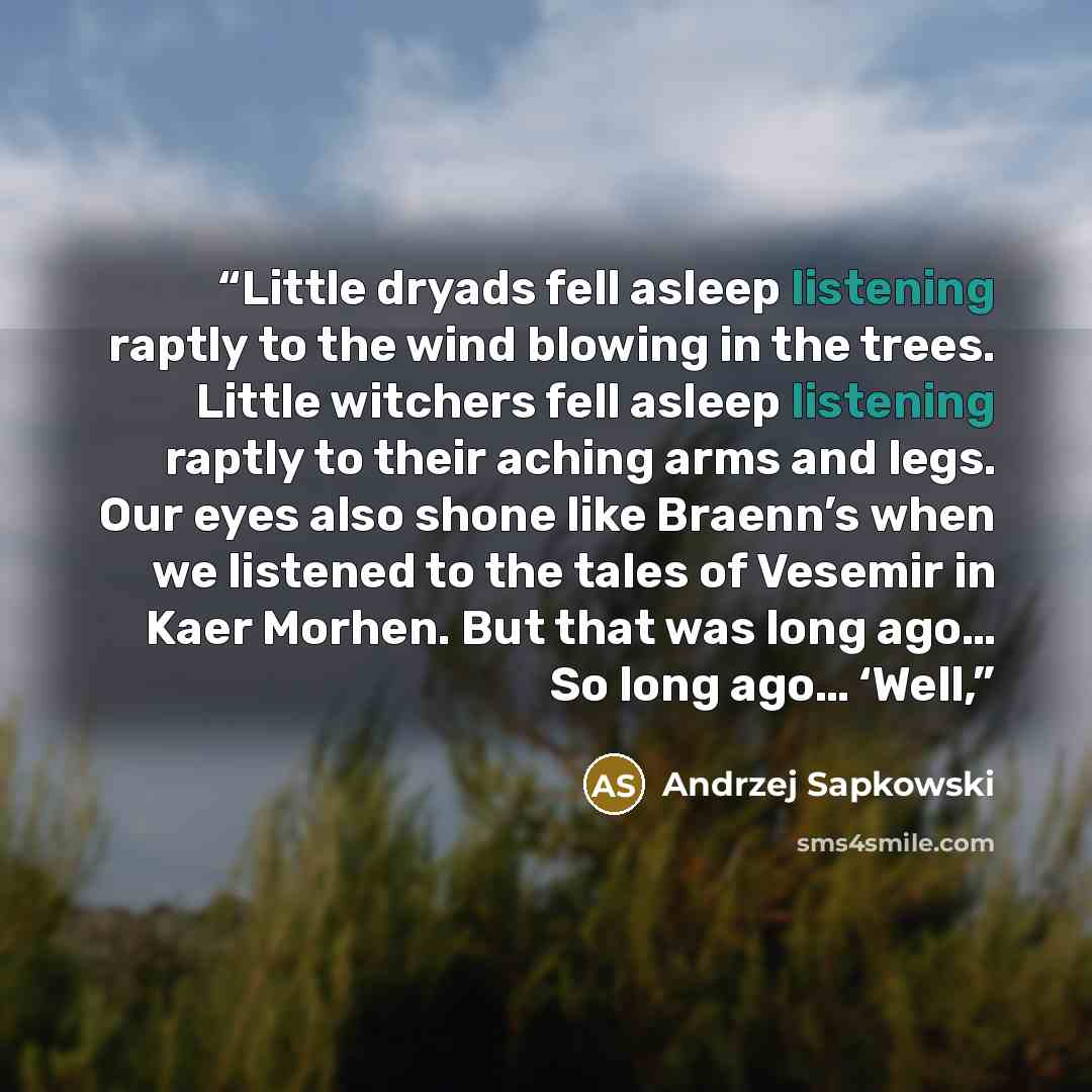 “Little dryads fell asleep listening raptly to the wind blowing in the trees. Little witchers fell asleep listening raptly to their aching arms and legs. Our eyes also shone like Braenn’s when we listened to the tales of Vesemir in Kaer Morhen. But that was long ago… So long ago… ‘Well,” quote by Andrzej Sapkowski