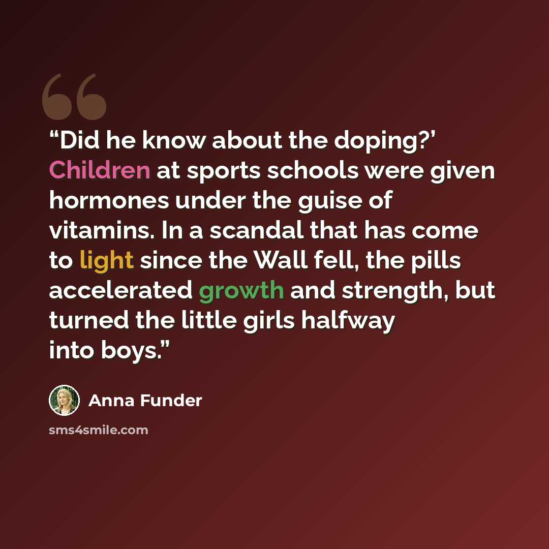 “Did he know about the doping?’ Children at sports schools were given hormones under the guise of vitamins. In a scandal that has come to light since the Wall fell, the pills accelerated growth and strength, but turned the little girls halfway into boys.” quote by Anna Funder