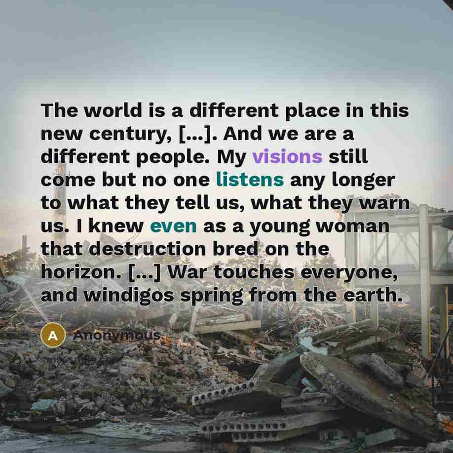 “The world is a different place in this new century, [...]. And we are a different people. My visions still come but no one listens any longer to what they tell us, what they warn us. I knew even as a young woman that destruction bred on the horizon. [...] War touches everyone, and windigos spring…” quote by Anonymous