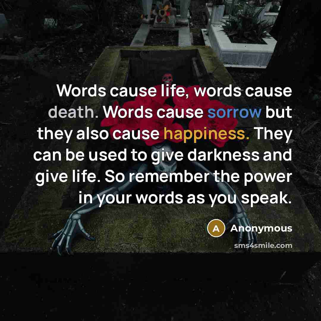 “Words cause life, words cause death. Words cause sorrow but they also cause happiness. They can be used to give darkness and give life. So remember the power in your words as you speak.” quote by Anonymous