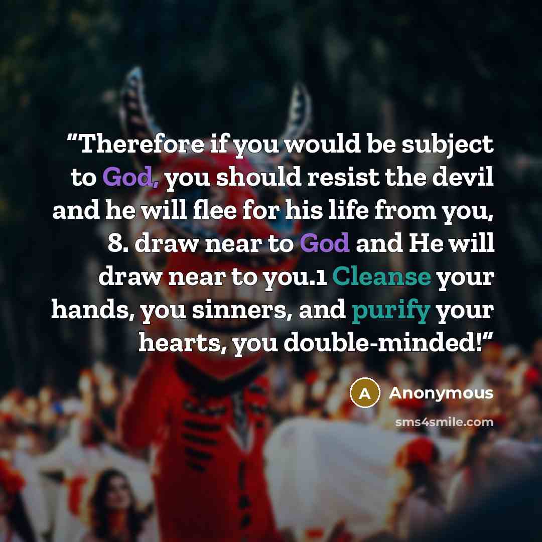 “Therefore if you would be subject to God, you should resist the devil and he will flee for his life from you, 8. draw near to God and He will draw near to you.1 Cleanse your hands, you sinners, and purify your hearts, you double-minded!” quote by Anonymous