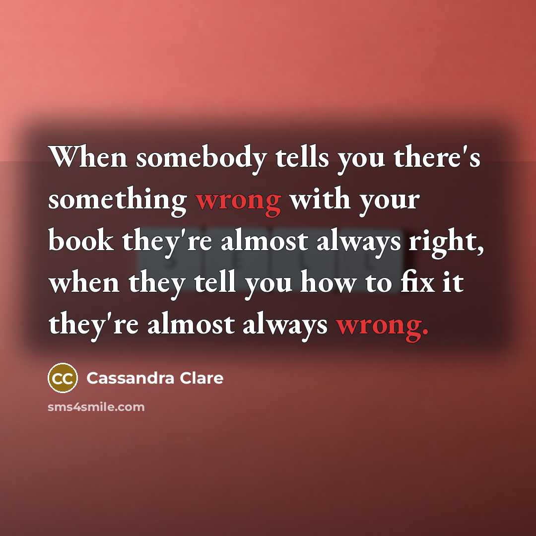 “When somebody tells you there's something wrong with your book they're almost always right, when they tell you how to fix it they're almost always wrong.” quote by Cassandra Clare