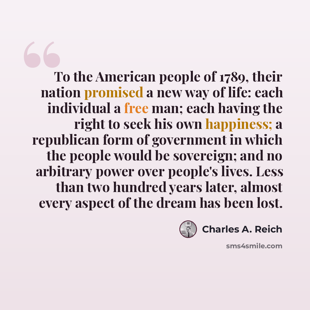 “To the American people of 1789, their nation promised a new way of life: each individual a free man; each having the right to seek his own happiness; a republican form of government in which the people would be sovereign; and no arbitrary power over people's lives. Less than two hundred years…” quote by Charles A. Reich