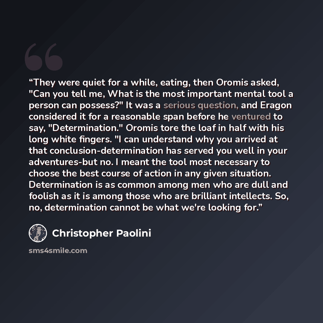 “They were quiet for a while, eating, then Oromis asked, "Can you tell me, What is the most important mental tool a person can possess?" It was a serious question, and Eragon considered it for a reasonable span before he ventured to say, "Determination." Oromis tore the loaf in half with his long…” quote by Christopher Paolini