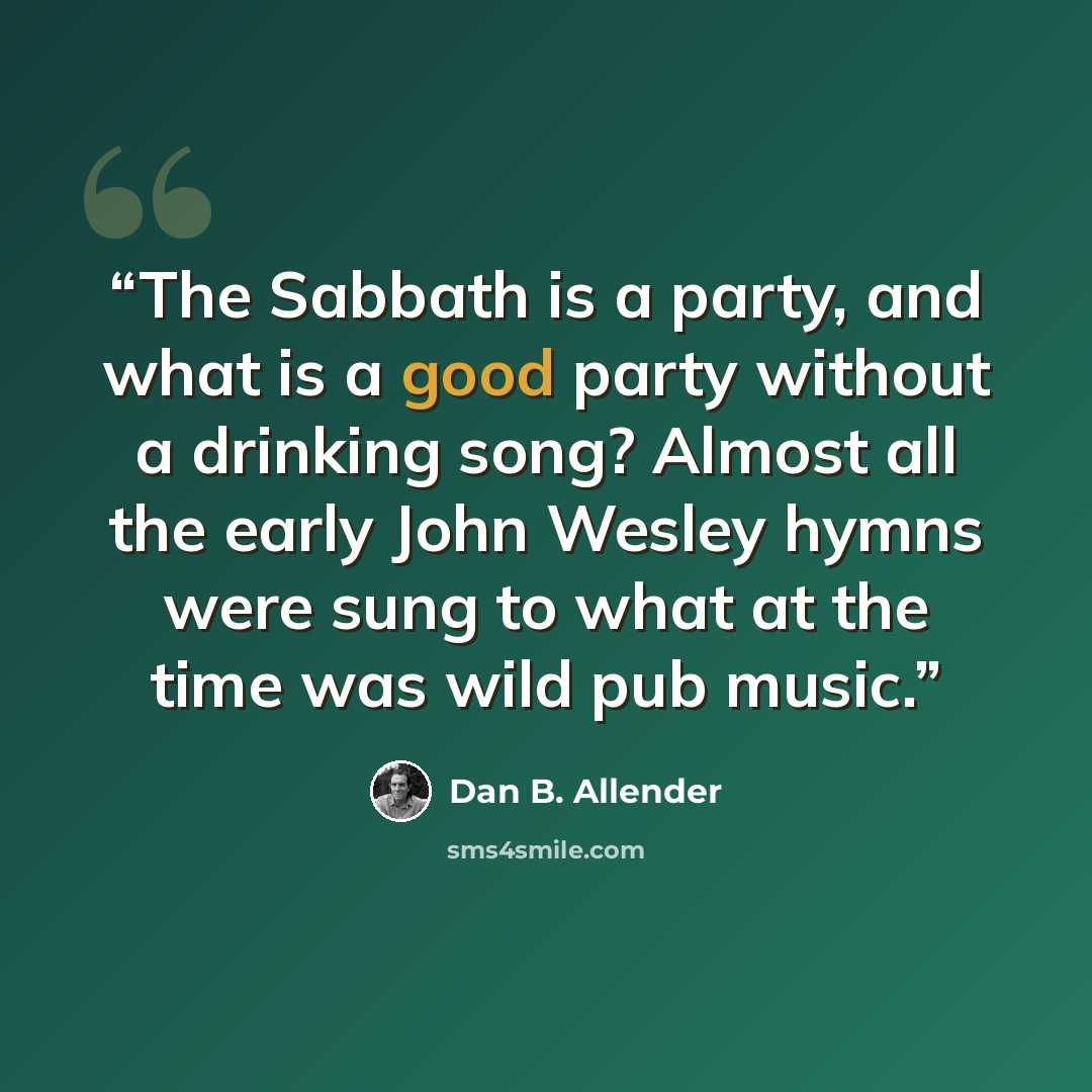 “The Sabbath is a party, and what is a good party without a drinking song? Almost all the early John Wesley hymns were sung to what at the time was wild pub music.” quote by Dan B. Allender