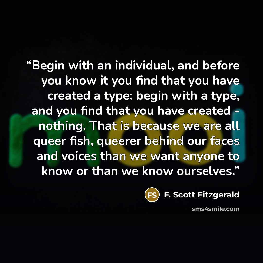 “Begin with an individual, and before you know it you find that you have created a type: begin with a type, and you find that you have created - nothing. That is because we are all queer fish, queerer behind our faces and voices than we want anyone to know or than we know ourselves.” quote by F. Scott Fitzgerald