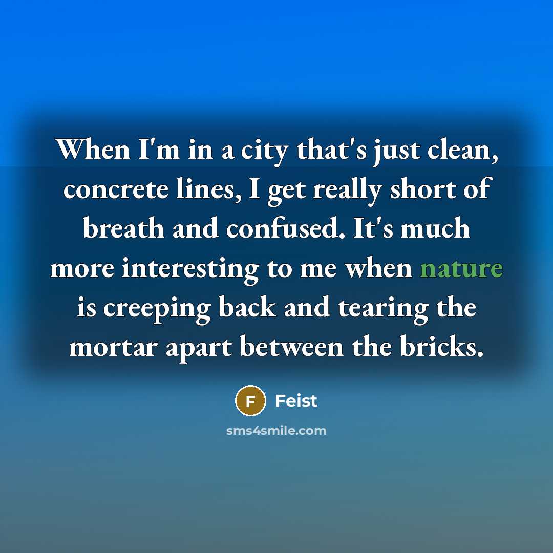 “When I'm in a city that's just clean, concrete lines, I get really short of breath and confused. It's much more interesting to me when nature is creeping back and tearing the mortar apart between the bricks.” quote by Feist