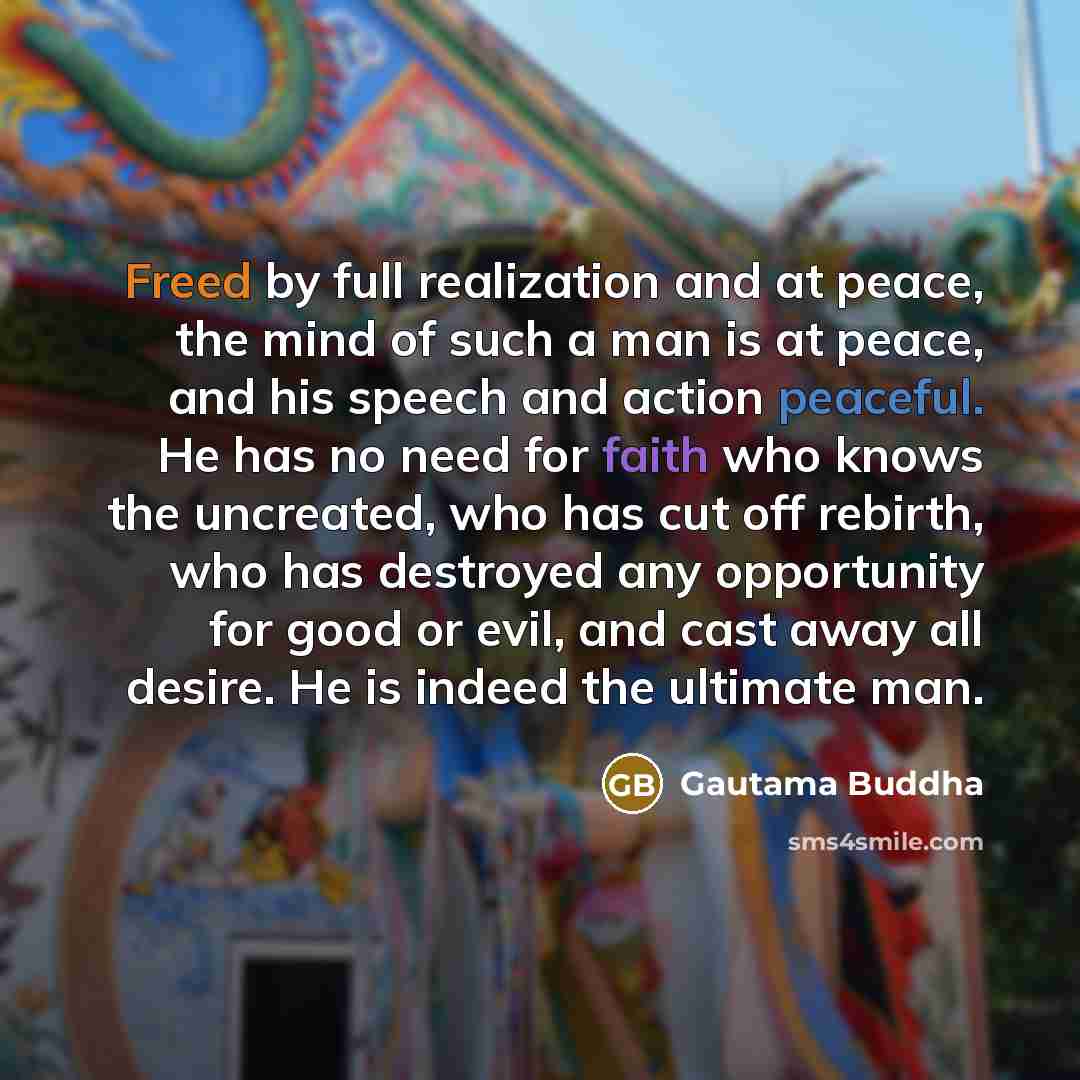 “Freed by full realization and at peace, the mind of such a man is at peace, and his speech and action peaceful. He has no need for faith who knows the uncreated, who has cut off rebirth, who has destroyed any opportunity for good or evil, and cast away all desire. He is indeed the ultimate man.” quote by Gautama Buddha