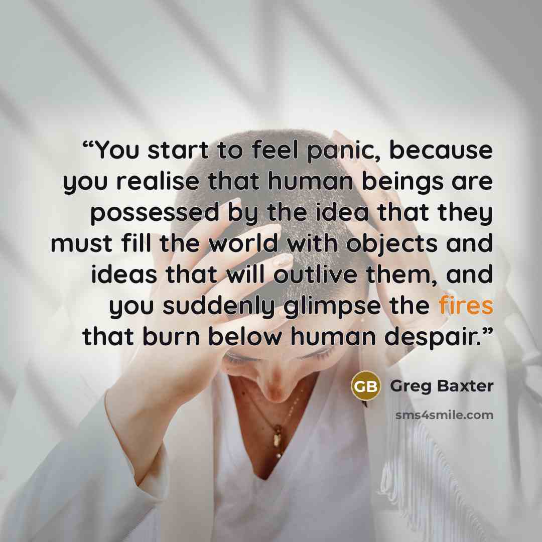 “You start to feel panic, because you realise that human beings are possessed by the idea that they must fill the world with objects and ideas that will outlive them, and you suddenly glimpse the fires that burn below human despair.” quote by Greg Baxter