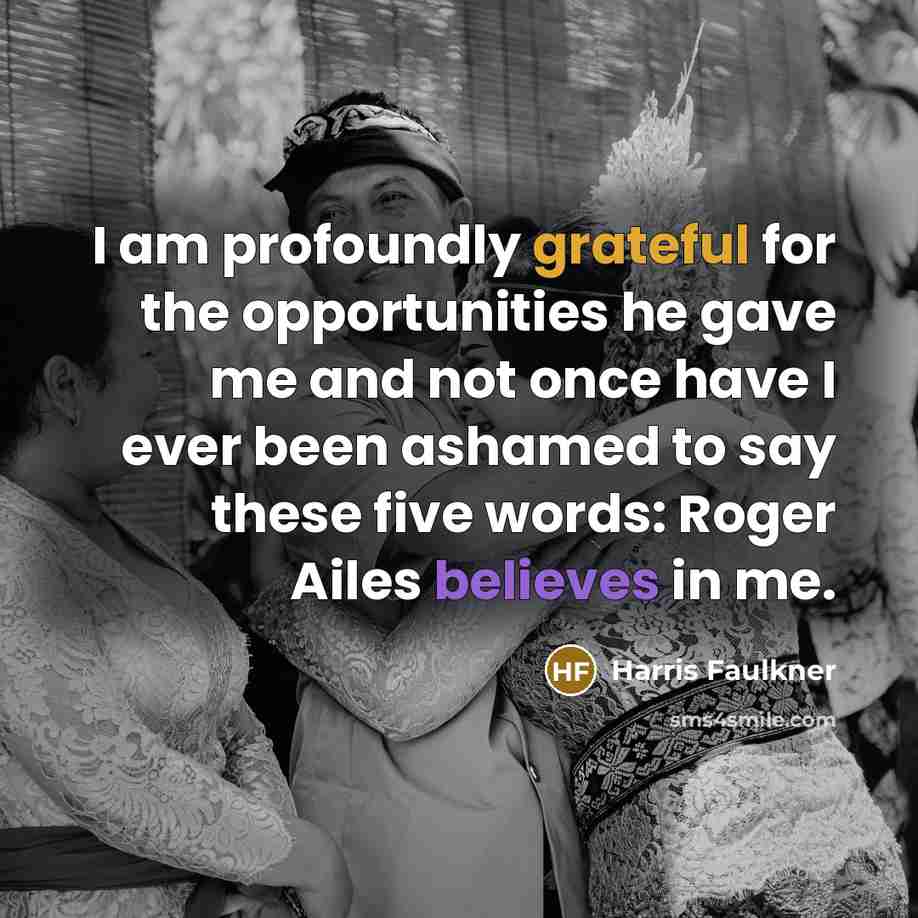 “I am profoundly grateful for the opportunities he gave me and not once have I ever been ashamed to say these five words: Roger Ailes believes in me.” quote by Harris Faulkner