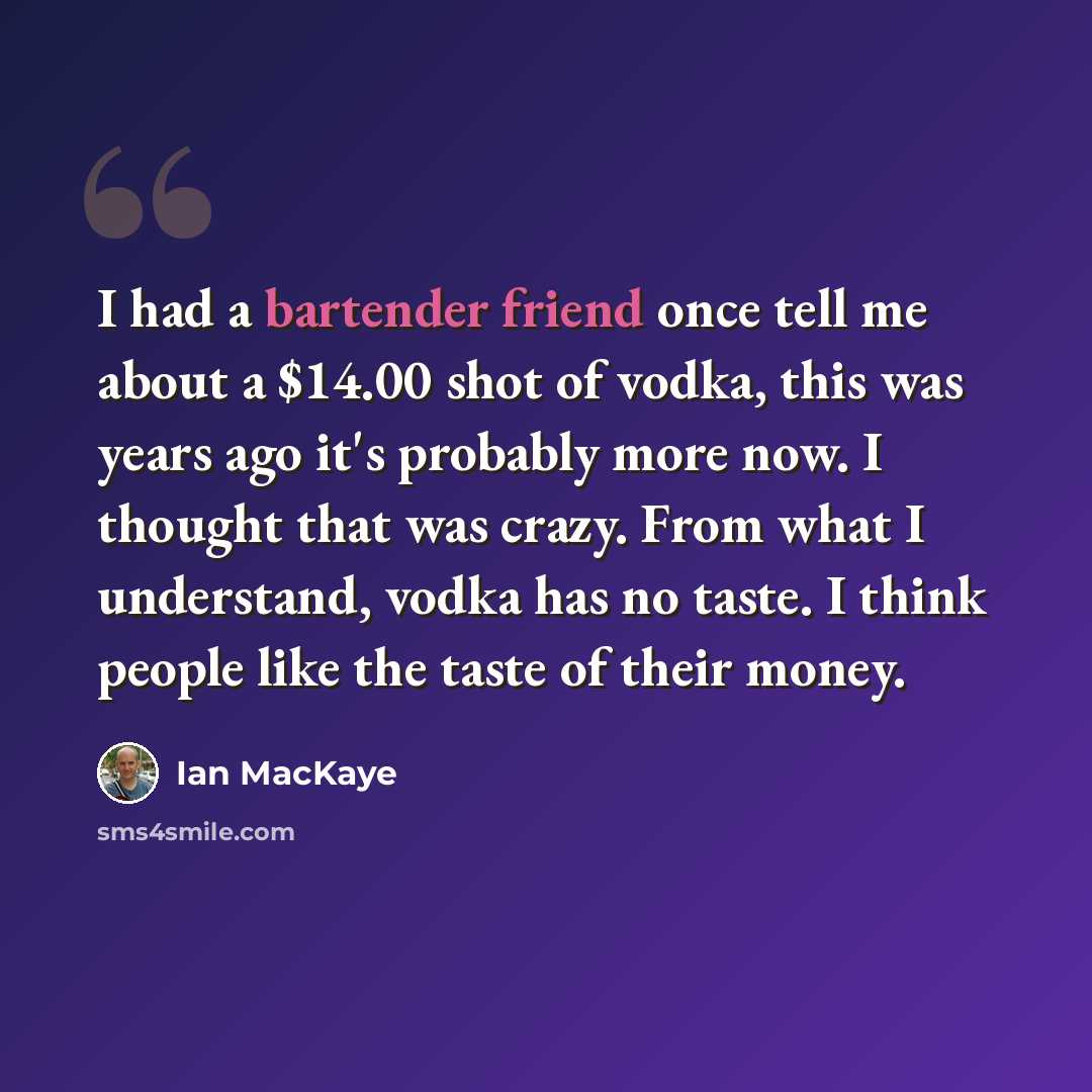 “I had a bartender friend once tell me about a $14.00 shot of vodka, this was years ago it's probably more now. I thought that was crazy. From what I understand, vodka has no taste. I think people like the taste of their money.” quote by Ian MacKaye