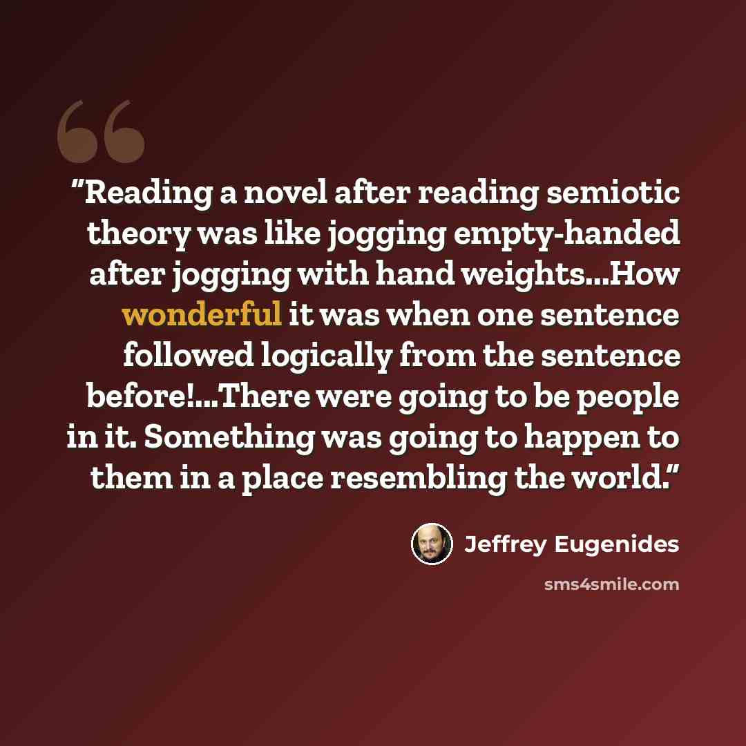 “Reading a novel after reading semiotic theory was like jogging empty-handed after jogging with hand weights...How wonderful it was when one sentence followed logically from the sentence before!...There were going to be people in it. Something was going to happen to them in a place resembling the…” quote by Jeffrey Eugenides