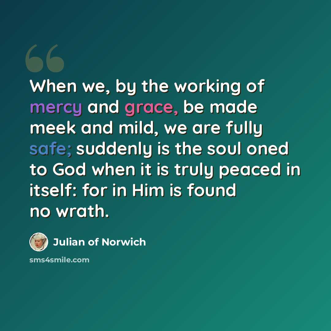 “When we, by the working of mercy and grace, be made meek and mild, we are fully safe; suddenly is the soul oned to God when it is truly peaced in itself: for in Him is found no wrath.” quote by Julian of Norwich