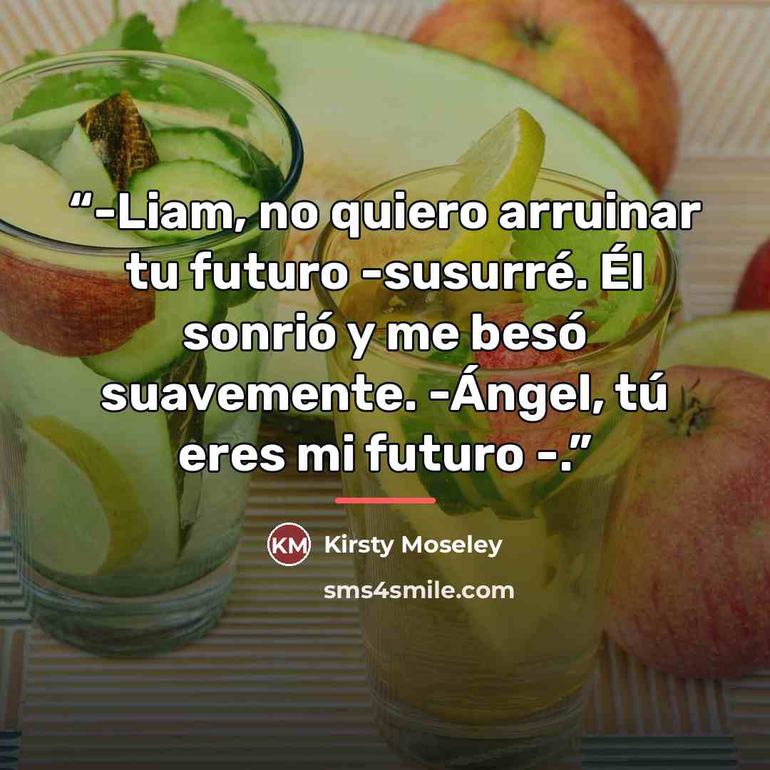 “-Liam, no quiero arruinar tu futuro -susurré. Él sonrió y me besó suavemente. -Ángel, tú eres mi futuro -.” quote by Kirsty Moseley
