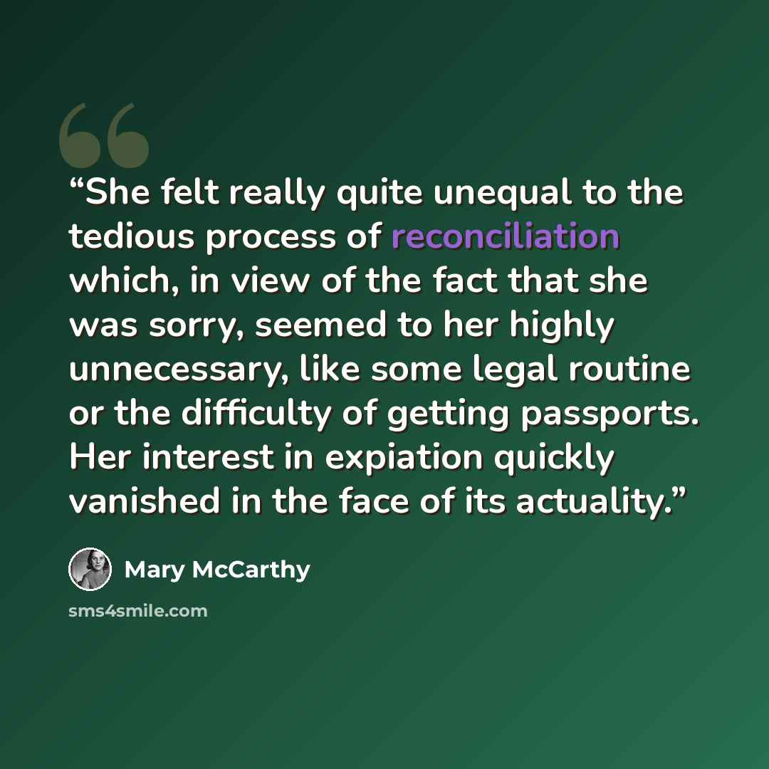 “She felt really quite unequal to the tedious process of reconciliation which, in view of the fact that she was sorry, seemed to her highly unnecessary, like some legal routine or the difficulty of getting passports. Her interest in expiation quickly vanished in the face of its actuality.” quote by Mary McCarthy