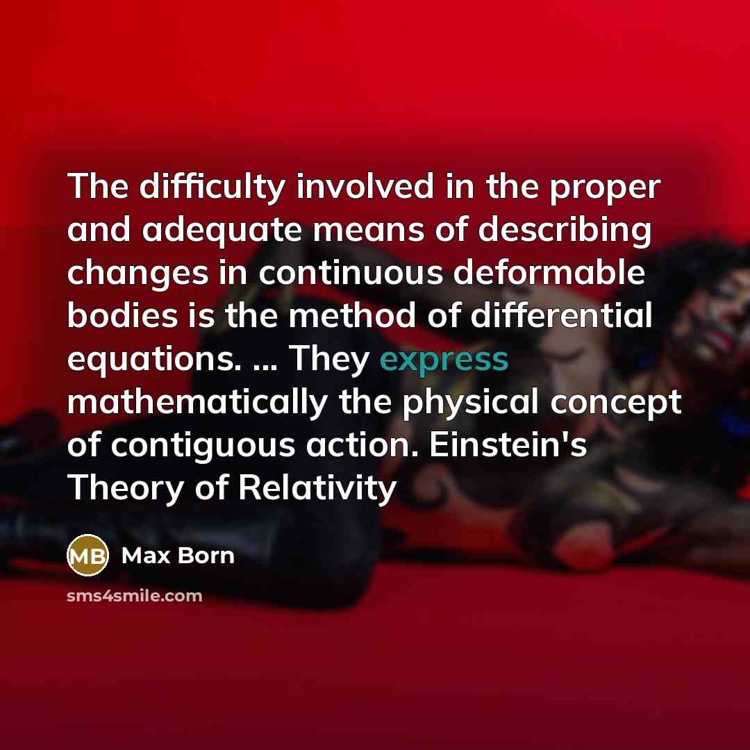 “The difficulty involved in the proper and adequate means of describing changes in continuous deformable bodies is the method of differential equations. ... They express mathematically the physical concept of contiguous action. Einstein's Theory of Relativity” quote by Max Born