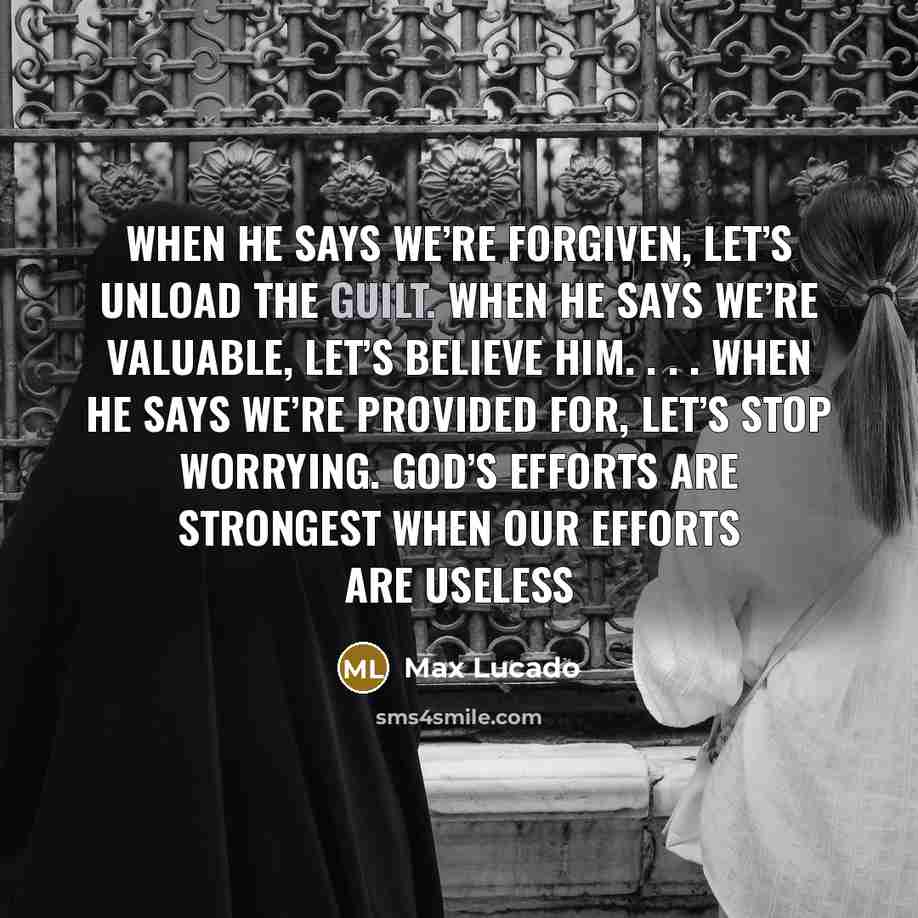 “When he says we’re forgiven, let’s unload the guilt. When he says we’re valuable, let’s believe him. . . . When he says we’re provided for, let’s stop worrying. God’s efforts are strongest when our efforts are useless” quote by Max Lucado