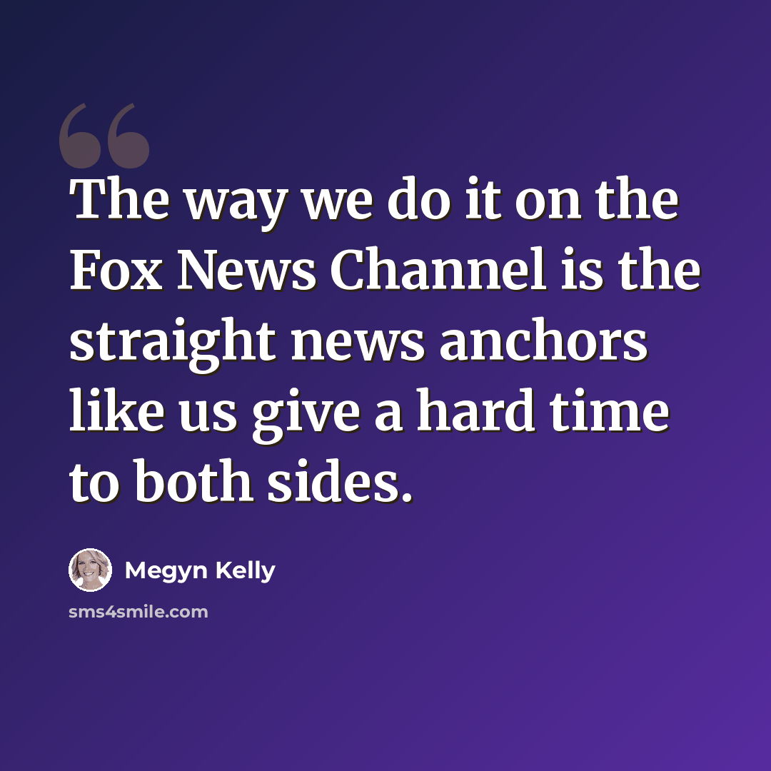 “The way we do it on the Fox News Channel is the straight news anchors like us give a hard time to both sides.” quote by Megyn Kelly