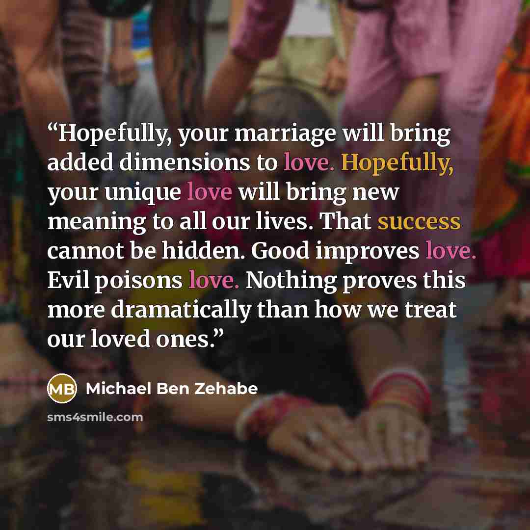 “Hopefully, your marriage will bring added dimensions to love. Hopefully, your unique love will bring new meaning to all our lives. That success cannot be hidden. Good improves love. Evil poisons love. Nothing proves this more dramatically than how we treat our loved ones.” quote by Michael Ben Zehabe