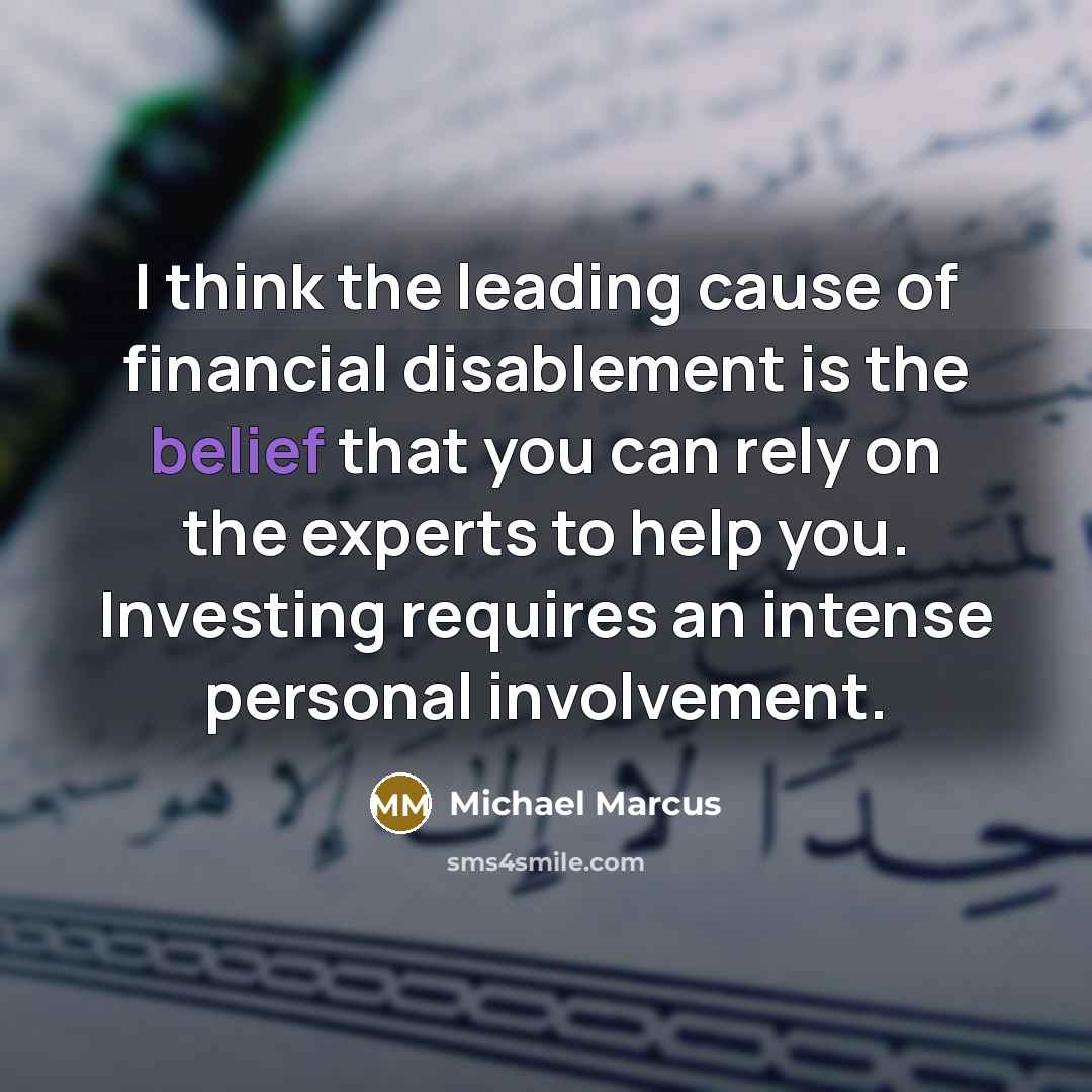 “I think the leading cause of financial disablement is the belief that you can rely on the experts to help you. Investing requires an intense personal involvement.” quote by Michael Marcus