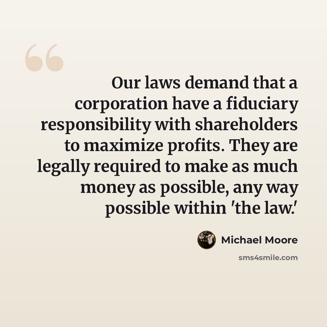 “Our laws demand that a corporation have a fiduciary responsibility with shareholders to maximize profits. They are legally required to make as much money as possible, any way possible within 'the law.'” quote by Michael Moore