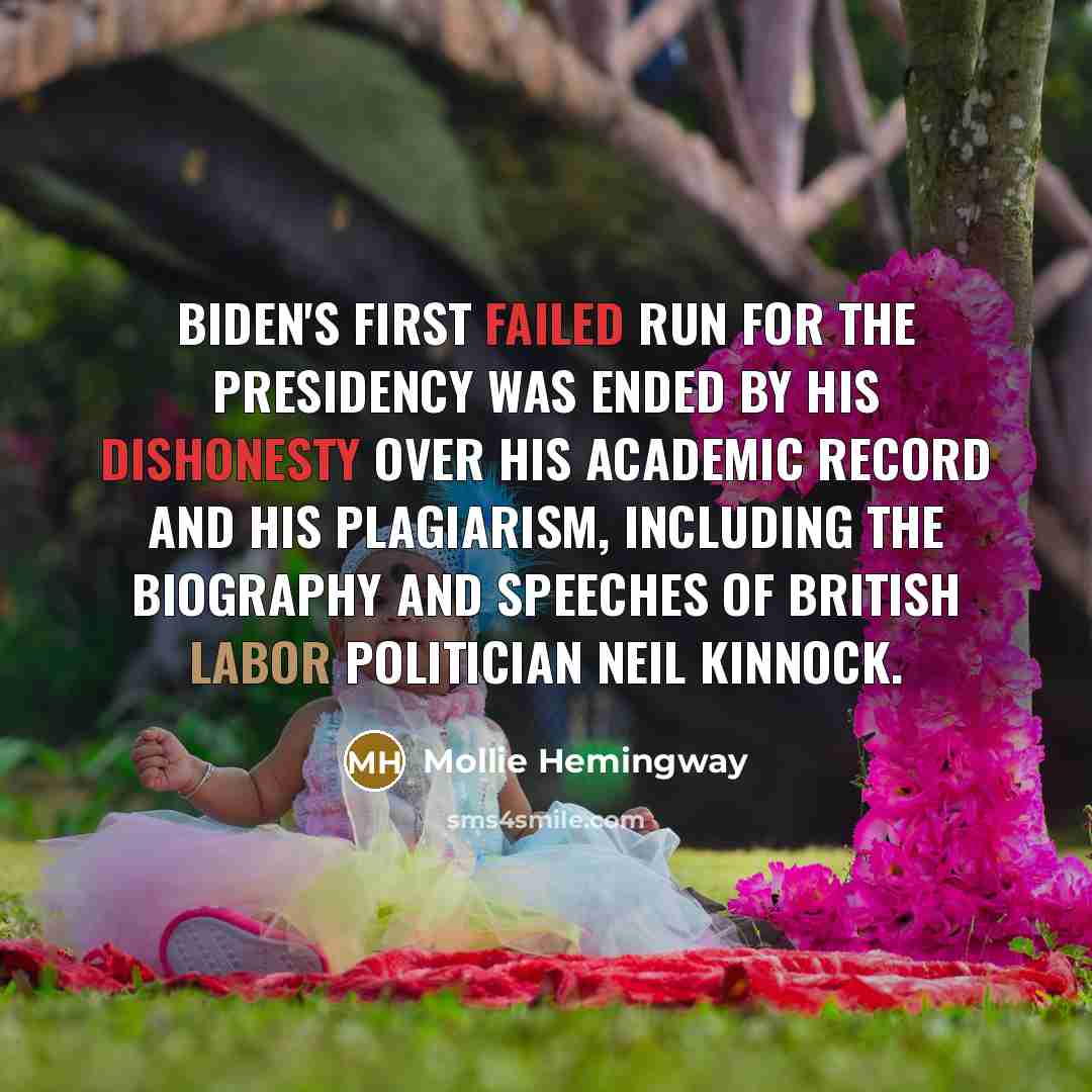 “Biden's first failed run for the presidency was ended by his dishonesty over his academic record and his plagiarism, including the biography and speeches of British Labor politician Neil Kinnock.” quote by Mollie Hemingway