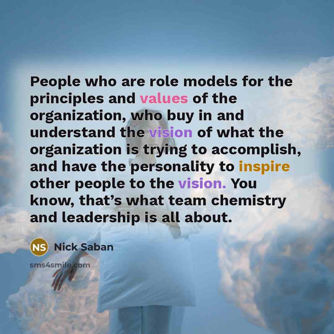 “People who are role models for the principles and values of the organization, who buy in and understand the vision of what the organization is trying to accomplish, and have the personality to inspire other people to the vision. You know, that’s what team chemistry and leadership is all about.” quote by Nick Saban