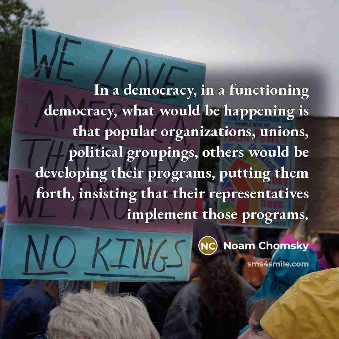“In a democracy, in a functioning democracy, what would be happening is that popular organizations, unions, political groupings, others would be developing their programs, putting them forth, insisting that their representatives implement those programs.” quote by Noam Chomsky