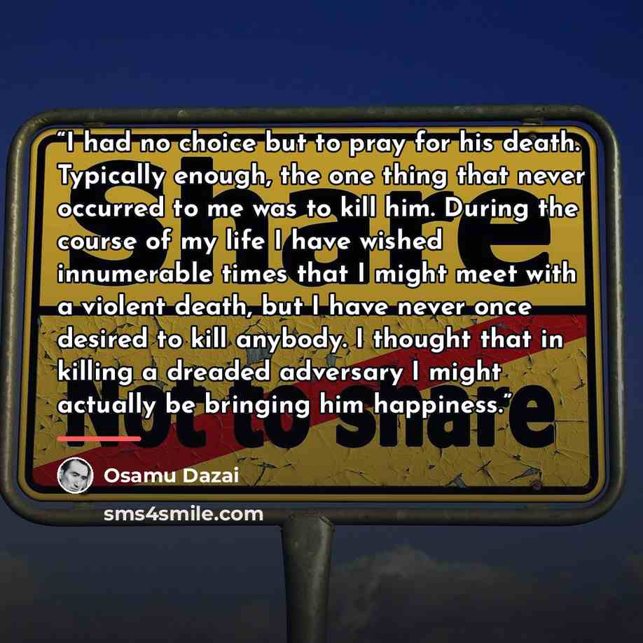 “I had no choice but to pray for his death. Typically enough, the one thing that never occurred to me was to kill him. During the course of my life I have wished innumerable times that I might meet with a violent death, but I have never once desired to kill anybody. I thought that in killing a…” quote by Osamu Dazai