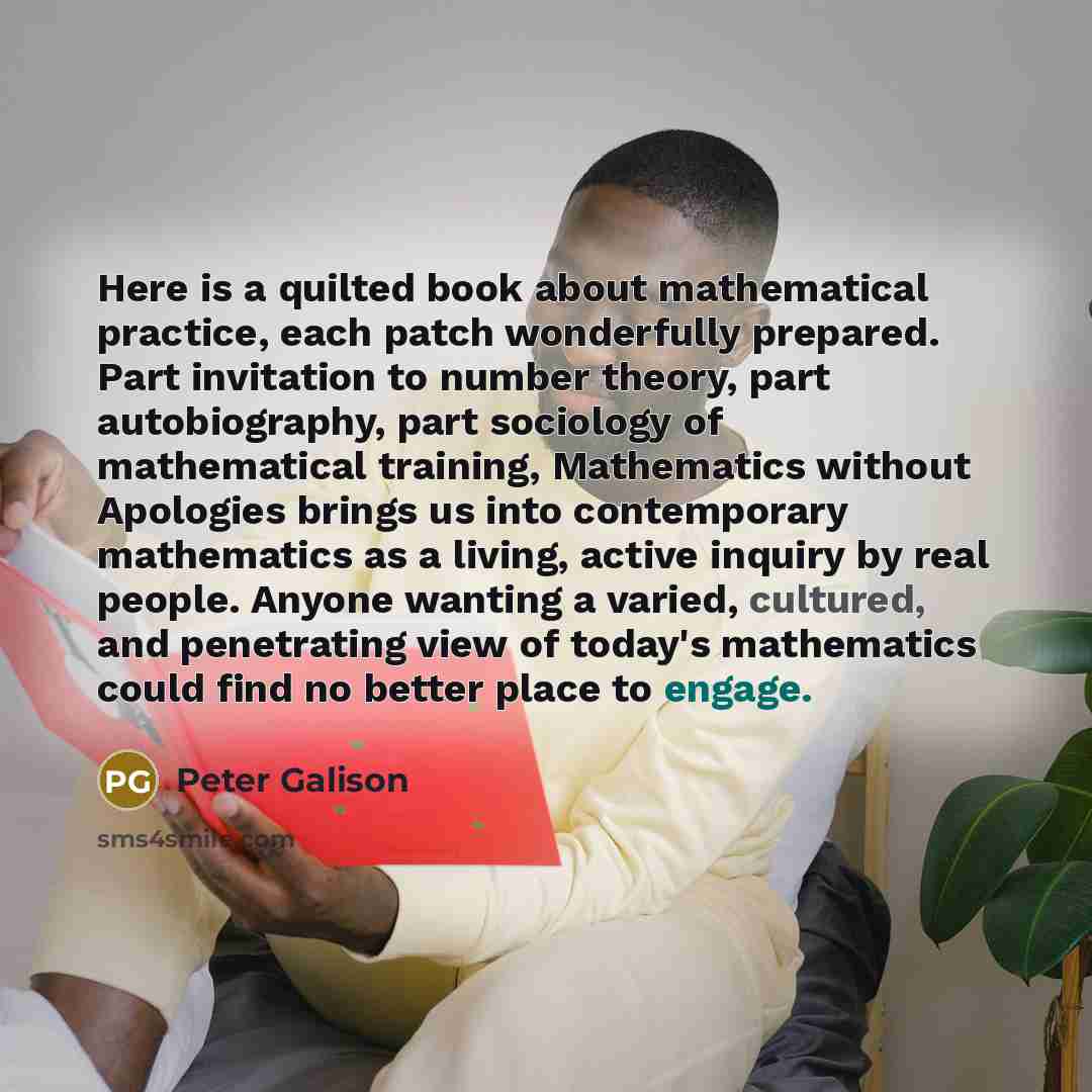 “Here is a quilted book about mathematical practice, each patch wonderfully prepared. Part invitation to number theory, part autobiography, part sociology of mathematical training, Mathematics without Apologies brings us into contemporary mathematics as a living, active inquiry by real people…” quote by Peter Galison