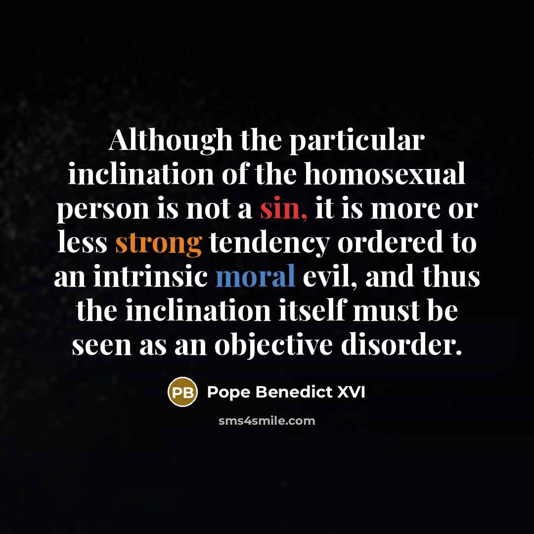 “Although the particular inclination of the homosexual person is not a sin, it is more or less strong tendency ordered to an intrinsic moral evil, and thus the inclination itself must be seen as an objective disorder.” quote by Pope Benedict XVI