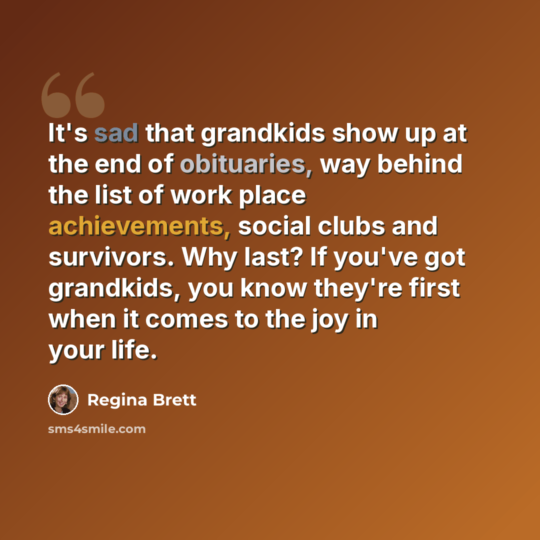 “It's sad that grandkids show up at the end of obituaries, way behind the list of work place achievements, social clubs and survivors. Why last? If you've got grandkids, you know they're first when it comes to the joy in your life.” quote by Regina Brett