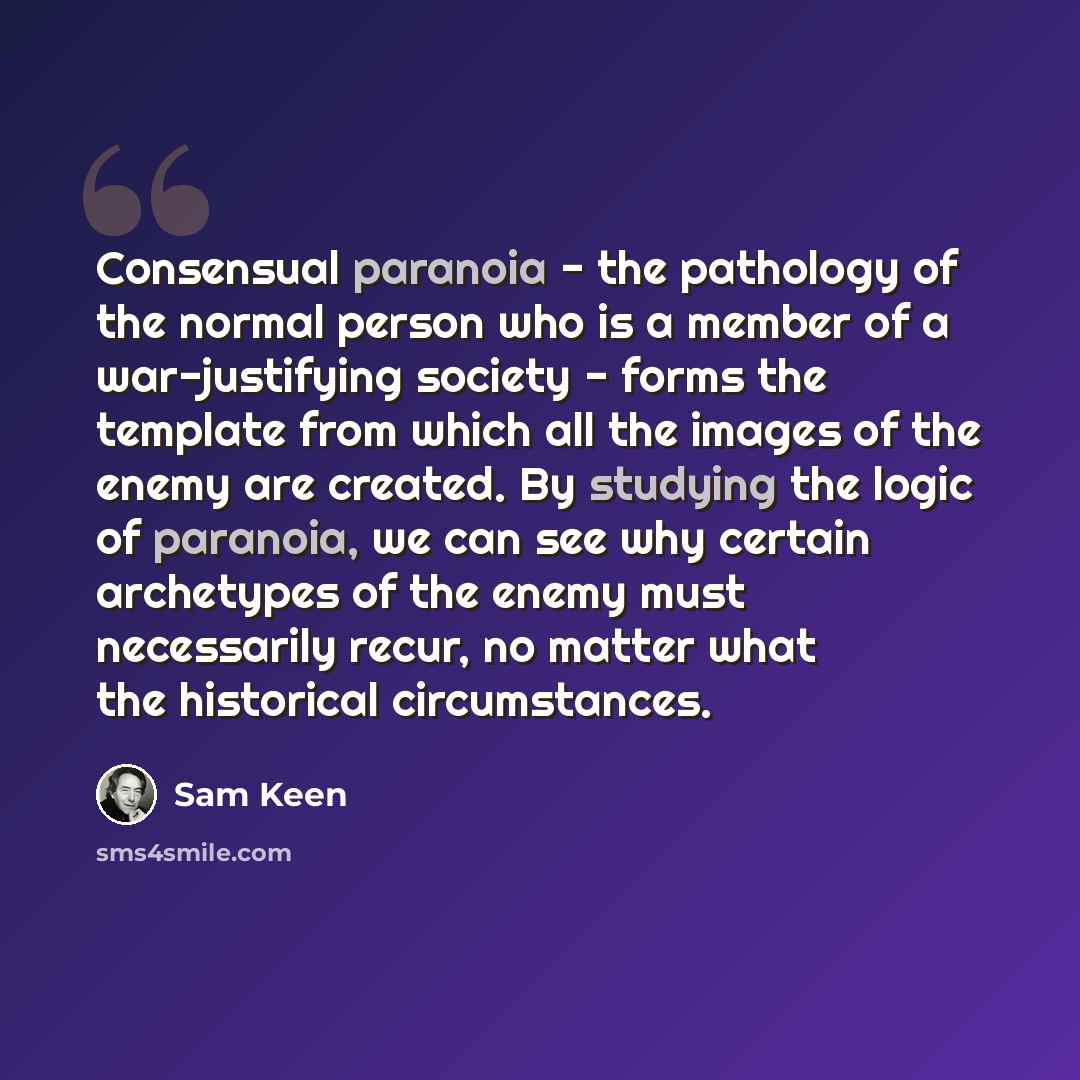 “Consensual paranoia - the pathology of the normal person who is a member of a war-justifying society - forms the template from which all the images of the enemy are created. By studying the logic of paranoia, we can see why certain archetypes of the enemy must necessarily recur, no matter what the…” quote by Sam Keen