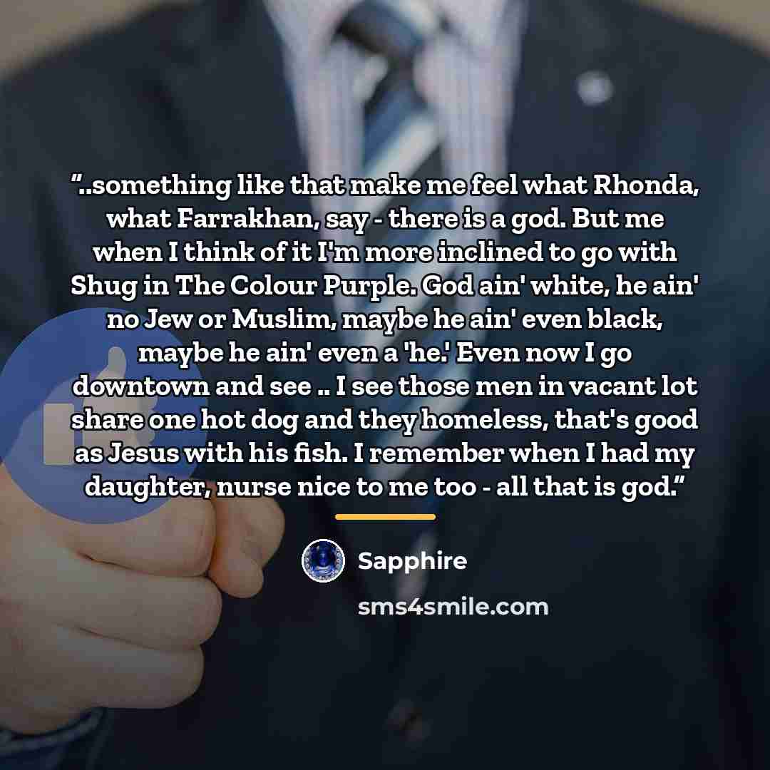 “..something like that make me feel what Rhonda, what Farrakhan, say - there is a god. But me when I think of it I'm more inclined to go with Shug in The Colour Purple. God ain' white, he ain' no Jew or Muslim, maybe he ain' even black, maybe he ain' even a 'he.' Even now I go downtown and see .. I…” quote by Sapphire