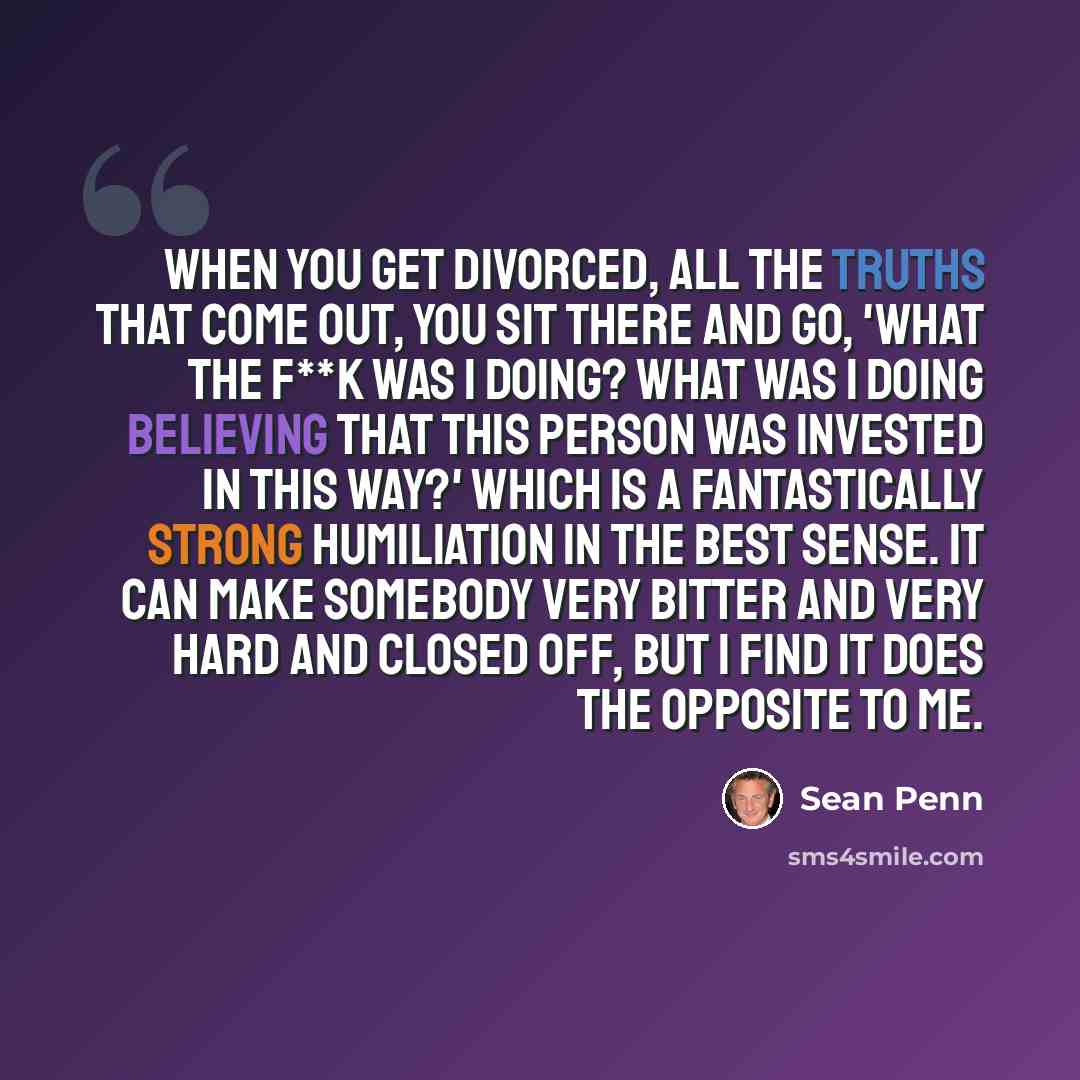 “When you get divorced, all the truths that come out, you sit there and go, 'What the f**k was I doing? What was I doing believing that this person was invested in this way?' Which is a fantastically strong humiliation in the best sense. It can make somebody very bitter and very hard and closed…” quote by Sean Penn