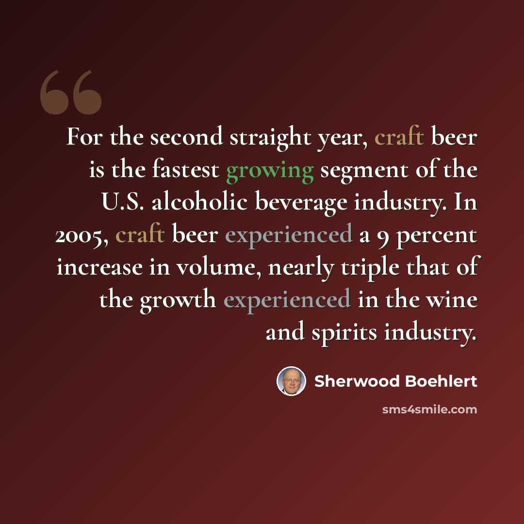 “For the second straight year, craft beer is the fastest growing segment of the U.S. alcoholic beverage industry. In 2005, craft beer experienced a 9 percent increase in volume, nearly triple that of the growth experienced in the wine and spirits industry.” quote by Sherwood Boehlert